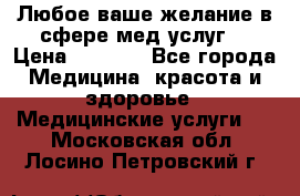 Любое ваше желание в сфере мед.услуг. › Цена ­ 1 100 - Все города Медицина, красота и здоровье » Медицинские услуги   . Московская обл.,Лосино-Петровский г.